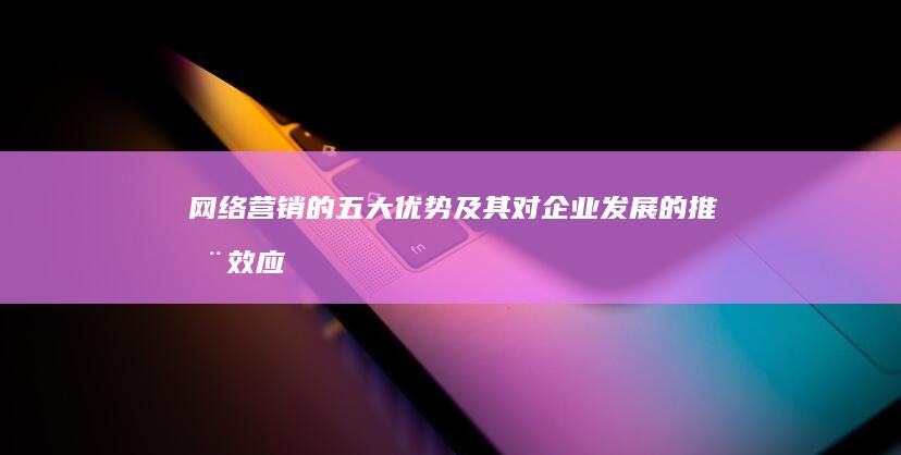 网络营销的五大优势及其对企业发展的推动效应